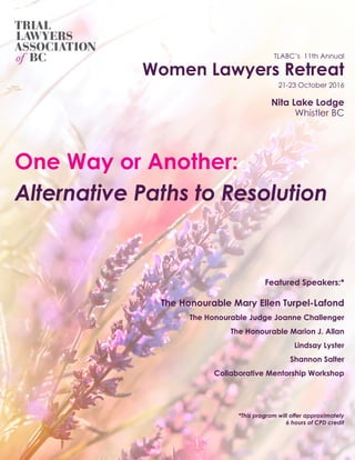 TLABC’s 11th Annual
Women Lawyers Retreat
21-23 October 2016
Nita Lake Lodge
Whistler BC
Featured Speakers:*
The Honourable Mary Ellen Turpel-Lafond
The Honourable Judge Joanne Challenger
The Honourable Marion J. Allan
Lindsay Lyster
Shannon Salter
Collaborative Mentorship Workshop
*This program will offer approximately
6 hours of CPD credit
One Way or Another:
Alternative Paths to Resolution
 