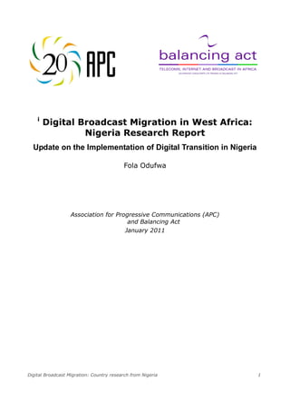 Digital Broadcast Migration: Country research from Nigeria 1
i
Digital Broadcast Migration in West Africa:
Nigeria Research Report
Update on the Implementation of Digital Transition in Nigeria
Fola Odufwa
Association for Progressive Communications (APC)
and Balancing Act
January 2011
 
