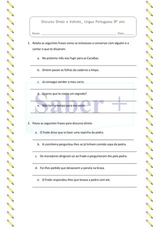 1. Relata as seguintes frases como se estivesses a conversar com alguém e a
contar o que te disseram.
a. No próximo mês vou fugir para as Caraíbas.
__________________________________________________________________
b. Ontem passei as folhas do caderno a limpo.
__________________________________________________________________
c. Já consegui vender o meu carro.
__________________________________________________________________
d. Queres que te conte um segredo?
__________________________________________________________________
e. Não tenho tempo para me vestir.
__________________________________________________________________
2. Passa as seguintes frases para discurso direto.
a. O frade disse que ia fazer uma sopinha da pedra.
_______________________________________________________________
b. A cozinheira perguntou-lhes se já tinham comido sopa da pedra.
_________________________________________________________________
c. Os moradores dirigiram-se ao frade e perguntaram-lhe pela pedra.
_________________________________________________________________
d. Foi-lhes pedido que deixassem a panela na brasa.
_________________________________________________________________
e. O frade respondeu-lhes que levava a pedra com ele.
_________________________________________________________________
Discurso Direto e Indireto_ Língua Portuguesa 8º ano
Nome: ________________________________________________________ Data:_______