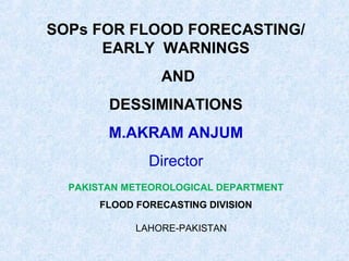 SOPs FOR FLOOD FORECASTING/
EARLY WARNINGS
AND
DESSIMINATIONS
M.AKRAM ANJUM
Director
PAKISTAN METEOROLOGICAL DEPARTMENT
FLOOD FORECASTING DIVISION
LAHORE-PAKISTAN
 