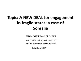 Topic: A NEW DEAL for engagement
in fragile states: a case of
Somalia
FFD MOOC FINAL PROJECT
WRITTEN and SUBMITTED BY
Khalid Mohamed MOHAMUD
İstanbul, 2015
 