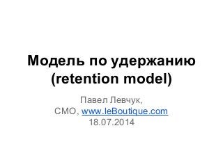 Модель по удержанию
(retention model)
Павел Левчук,
CMO, www.leBoutique.com
18.07.2014
 