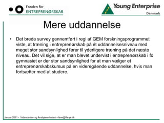 De videregående uddannelserAlt i alt deltog 23.113 studerende i fag, kurser eller uddannelser med entreprenørskabsindhold. Dette svarer til 10,7% af de 215.979 studerende på alle de videregående uddannelser.Erhvervsakademiuddannelserne32% af 16.056 studerendeProfessionsbacheloruddannelserne5% af 62.460 studerendeDe maritime uddannelser3,7% af 2.228 studerendeDe kunstneriske uddannelser13,7 % af 5.235 studerendeUniversiteterne 5,7 % af ca. 130.000 studerendeJanuar 2011 -  Videncenter- og Analyseenheden – leve@ffe-ye.dk