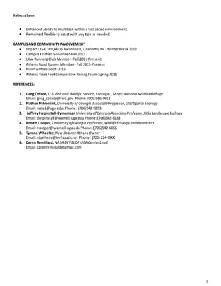 Rebecca Lynn
3
 Enhancedabilitytomultitaskwithinafastpacedenvironment.
 Remainedflexible toassistwithanytaskas needed.
CAMPUSAND COMMUNITYINVOLVEMENT
 Impact UGA: HIV/AIDSAwareness,Charlotte,NC- WinterBreak2012
 CampusKitchenVolunteer-Fall 2012
 UGA RunningClubMember- Fall 2011-Present
 AthensRoad RunnerMember- Fall 2013-Present
 NuunAmbassador-2015
 AthensFleetFeetCompetitive RacingTeam-Spring2015
REFERENCES:
1. GregCorace, U.S.Fish and Wildlife Service, Ecologist,SeneyNational WildlifeRefuge
Email:greg_corace@fws.gov Phone:(906)586-9851
2. Nathan Nibbelink,Universityof Georgia Associate Professor,GIS/Spatial Ecology
Email:nate2@uga.edu Phone: (706)542-9853
3. JeffreyHepinstall-CymermanUniversityof Georgia AssociateProfessor,GIS/Landscape Ecology
Email:jhepinstall@warnell.uga.edu Phone:(706)542-6183
4. Robert Cooper,Universityof Georgia Professor,WildlifeEcology and Biometrics
Email:rcooper@warnell.uga.eduPhone: (706)542-6066
5. Tyrone Wheeler,NewBalanceAthensOwner
Email:nbathens@bellsouth.net Phone: (706) 224-8900
6. Caren Remillard, NASA DEVELOPUGA CenterLead
Email:carenremillard@gmail.com
 