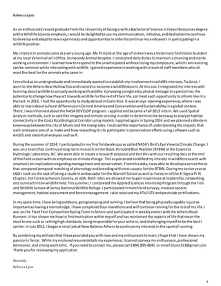 Rebecca Lynn
4
As an enthusiasticrecentgraduate fromthe Universityof GeorgiawithaBachelorof Science InForestResourcesdegree
witha WildlifeScience emphasis,Iwouldbe delightedtouse mycommunication,initiative,anddedicationtocontinue
to developandadapttonewexperiencesandopportunitiesinordertocontinue myendeavors inparticipatingina
wildlife position.
My interestinanimalscame ata veryyoungage.My firstjobat the age of sixteenwasaVeterinaryTechnicianAssistant
at my local Veterinarian’sOffice,DunwoodyAnimal Hospital.Iconducteddailydutiestomaintainacleaningandsterile
workingenvironment.Ilearnedhowtorespondto the unanticipatedwithoutlosingmycomposure,whichIamrealizing
can be commonwhile interactingwithwildlife.Igainedexperience inworkingwithateamof staff memberswhoall
wantthe bestforthe animalswhocame in.
I enrolledasanundergraduate andimmediatelywantedtoestablishmyinvolvementinwildlifeinterests.Todoso, I
wentto the AthensBearHollowZooand trainedto become a wildlifedocent.Atthiszoo,Iintegratedmyinterestwith
learningaboutwildlife toactuallyworkingwithwildlife. Conveyingasingle educational message toapersonhas the
potential tochange howtheyact towardswildlife forthe restof theirlife,soItreateach opportunitytoinformlike iti s
the last.In 2013, I had the opportunitytostudyabroadinCosta Rica. It wasan eye-openingexperience,where Iwas
able to learnaboutcultural differencesinCentral AmericaandConservationandSustainabilityinaglobal context.
There,I wasinformedaboutthe NASA DEVELOPprogram.I appliedandbecame aFall 2013 intern.We usedSpatial
Analysismethods,suchassatellite imageryandremote sensinginordertodeterminethe bestwaytoanalyze habitat
connectivityinthe CostaRicaBiological Corridorusingmodels.Iappliedagain inSpring2014 and we plannedaWestern
Greenwaybetweenthe cityof Miami and the Everglades. Irealizedthe importance of understandingthe impacts that
each andevery one of us make and howrewardingitisto participate inconservationeffortsusingsoftware suchas
ArcGIS and statistical analysessuchas R.
Duringthe summerof 2014, I participatedinmyfirstfieldworkcourse calledNASA’sBird’sEye View toClimate Change.I
was ona teamthat continuedlong-termresearchonthe Black-throatedBlue Warbler(BTBW) atthe Coweeta
HydrologicLaboratory,NC.We were able to create a researchproposal andtestthiswithour resultingdataat the end
of the fieldseasonwithanemphasisonclimate change.Thisexperiencedsolidifiedmyinterestinwildliferesearchwith
emphasisonimplicationsregardingmanagementandconservation. Fromthisdata,Iwas able to developaseniorthesis
that comparedtemporal matchingof phenologyandbreedingwithnestsuccessforthe BTBW. Duringmysenioryearat
UGA I took on the task of beinga studentambassadorforthe Warnell School aswell asForesterof the Xi SigmaPi Xi
Chapter,the ForestryHonorsSociety, atUGA. Both rolesare allowed me togainexperience atleadership,networking,
and outreachinthe wildlifefield.Thissummer,I completed the AppliedSciences Internship Programthroughthe Fish
and Wildlife Service atSeneyNationalWildlife Refuge.I participatedinmarshbirdsurveys,invasivespecies
management,habitatassessmentand forestmanagement. IalsoreceivedmyATV/UTV andpesticide certifications.
In myspare time,Ilove beingoutdoors,goingcampingandrunning.Ibelievethatbeingphysicallycapable isjustas
importantas havinga mental edge.Ihave completedfourmarathonsandwill continue runningforthe restof my life.I
was onthe FleetFeetCompetitiveRacingTeam inAthensandparticipatedinweeklyeventswiththe AthensRoad
Runners.Ithas shownme howto findmotivationwithinmyself andhasreinforcedthe aspectsof lifethatmeanthe
mostto me suchas settinghighstandards,beingresponsible foryouractions,andchallengingmyself tobe the bestI
can be.In July2013, I begana retail jobat NewBalance Athenstocontinue myinterestsinthe sportof running.
By combiningmyskillsetsthatIhave providedyouwithnow andmyenthusiasmtolearn,Ihope that I have shownmy
passionisfierce. While myenclosedresumedetailsmyexperience,itcannotconveymyenthusiasm, professional
demeanor,andstrongworkethic. If you needtocontact me,please call (404) 895-8041 or email blynn313@gmail.com
Thank youfor reviewingmyapplication.
Sincerely,
Rebecca Lynn
 