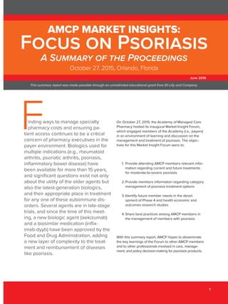 June 2016 1
Focus on Psoriasis
1
inding ways to manage specialty
pharmacy costs and ensuring pa-
tient access continues to be a critical
concern of pharmacy executives in the
payer environment. Biologics used for
multiple indications (e.g., rheumatoid
arthritis, psoriatic arthritis, psoriasis,
inflammatory bowel disease) have
been available for more than 15 years,
and significant questions exist not only
about the utility of the older agents but
also the latest-generation biologics,
and their appropriate place in treatment
for any one of these autoimmune dis-
orders. Several agents are in late-stage
trials, and since the time of this meet-
ing, a new biologic agent (ixekizumab)
and a biosimilar medication (inflix-
imab-dyyb) have been approved by the
Food and Drug Administration, adding
a new layer of complexity to the treat-
ment and reimbursement of diseases
like psoriasis.
On October 27, 2015, the Academy of Managed Care
Pharmacy hosted its inaugural Market Insight Forum,
which engaged members of the Academy (i.e., payers)
in an environment of learning and discussion on the
management and treatment of psoriasis. The objec-
tives for this Market Insight Forum were to:
1.	Provide attending AMCP members relevant infor-
mation regarding current and future treatments
for moderate-to-severe psoriasis
2.	Provide members information regarding category
management of psoriasis treatment options
3.	Identify future member needs in the devel-
opment of Phase 4 and health economic and
outcomes research studies
4.	Share best practices among AMCP members in
the management of members with psoriasis
With this summary report, AMCP hopes to disseminate
the key learnings of the Forum to other AMCP members
and to other professionals involved in care, manage-
ment, and policy decision-making for psoriasis products.
AMCP MARKET INSIGHTS:
Focus on Psoriasis
A Summary of the Proceedings
October 27, 2015, Orlando, Florida
This summary report was made possible through an unrestricted educational grant from Eli Lilly and Company.
June 2016
 