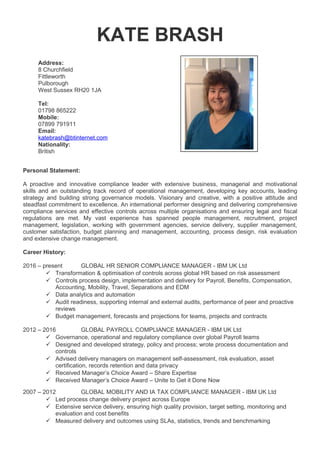 KATE BRASH
Address:
8 Churchfield
Fittleworth
Pulborough
West Sussex RH20 1JA
Tel:
01798 865222
Mobile:
07899 791911
Email:
katebrash@btinternet.com
Nationality:
British
Personal Statement:
A proactive and innovative compliance leader with extensive business, managerial and motivational
skills and an outstanding track record of operational management, developing key accounts, leading
strategy and building strong governance models. Visionary and creative, with a positive attitude and
steadfast commitment to excellence. An international performer designing and delivering comprehensive
compliance services and effective controls across multiple organisations and ensuring legal and fiscal
regulations are met. My vast experience has spanned people management, recruitment, project
management, legislation, working with government agencies, service delivery, supplier management,
customer satisfaction, budget planning and management, accounting, process design, risk evaluation
and extensive change management.
Career History:
2016 – present GLOBAL HR SENIOR COMPLIANCE MANAGER - IBM UK Ltd
 Transformation & optimisation of controls across global HR based on risk assessment
 Controls process design, implementation and delivery for Payroll, Benefits, Compensation,
Accounting, Mobility, Travel, Separations and EDM
 Data analytics and automation
 Audit readiness, supporting internal and external audits, performance of peer and proactive
reviews
 Budget management, forecasts and projections for teams, projects and contracts
2012 – 2016 GLOBAL PAYROLL COMPLIANCE MANAGER - IBM UK Ltd
 Governance, operational and regulatory compliance over global Payroll teams
 Designed and developed strategy, policy and process; wrote process documentation and
controls
 Advised delivery managers on management self-assessment, risk evaluation, asset
certification, records retention and data privacy
 Received Manager’s Choice Award – Share Expertise
 Received Manager’s Choice Award – Unite to Get it Done Now
2007 – 2012 GLOBAL MOBILITY AND IA TAX COMPLIANCE MANAGER - IBM UK Ltd
 Led process change delivery project across Europe
 Extensive service delivery, ensuring high quality provision, target setting, monitoring and
evaluation and cost benefits
 Measured delivery and outcomes using SLAs, statistics, trends and benchmarking
 