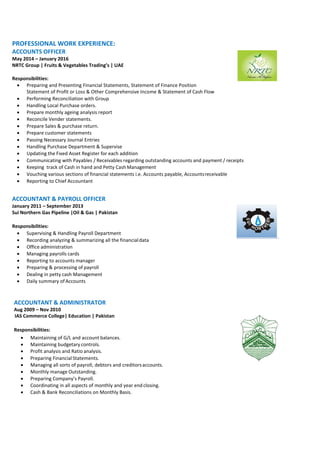 PROFESSIONAL WORK EXPERIENCE:
ACCOUNTS OFFICER
May 2014 – January 2016
NRTC Group | Fruits & Vegetables Trading’s | UAE
Responsibilities:
 Preparing and Presenting Financial Statements, Statement of Finance Position
Statement of Profit or Loss & Other Comprehensive Income & Statement of Cash Flow
 Performing Reconciliation with Group
 Handling Local Purchase orders.
 Prepare monthly ageing analysis report
 Reconcile Vender statements.
 Prepare Sales & purchase return.
 Prepare customer statements
 Passing Necessary Journal Entries
 Handling Purchase Department & Supervise
 Updating the Fixed Asset Register for each addition
 Communicating with Payables / Receivables regarding outstanding accounts and payment / receipts
 Keeping track of Cash in hand and Petty Cash Management
 Vouching various sections of financial statements i.e. Accounts payable, Accountsreceivable
 Reporting to Chief Accountant
ACCOUNTANT & PAYROLL OFFICER
January 2011 – September 2013
Sui Northern Gas Pipeline |Oil & Gas | Pakistan
Responsibilities:
 Supervising & Handling Payroll Department
 Recording analyzing & summarizing all the financialdata
 Office administration
 Managing payrolls cards
 Reporting to accounts manager
 Preparing & processing of payroll
 Dealing in petty cash Management
 Daily summary of Accounts
ACCOUNTANT & ADMINISTRATOR
Aug 2009 – Nov 2010
IAS Commerce College| Education | Pakistan
Responsibilities:
 Maintaining of G/L and account balances.
 Maintaining budgetary controls.
 Profit analysis and Ratio analysis.
 Preparing FinancialStatements.
 Managing all sorts of payroll, debtors and creditorsaccounts.
 Monthly manage Outstanding.
 Preparing Company’s Payroll.
 Coordinating in all aspects of monthly and year end closing.
 Cash & Bank Reconciliations on Monthly Basis.
 