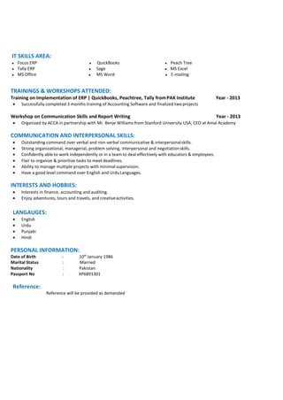 IT SKILLS AREA:
● Focus ERP ● QuickBooks ● Peach Tree
● Tally ERP ● Sage ● MS Excel
● MS Office ● MS Word ● E-mailing
TRAININGS & WORKSHOPS ATTENDED:
Training on Implementation of ERP | QuickBooks, Peachtree, Tally fromPAK Institute Year - 2013
 Successfully completed 3 months training of Accounting Software and finalized two projects
Workshop on Communication Skills and Report Writing Year - 2013
 Organized by ACCA in partnership with Mr. Benje Williams from Stanford University USA, CEO at Amal Academy
COMMUNICATION AND INTERPERSONAL SKILLS:
 Outstanding command over verbal and non-verbal communicative & interpersonalskills.
 Strong organizational, managerial, problem solving, interpersonal and negotiationskills.
 Confidently able to work independently or in a team to deal effectively with educators & employees.
 Flair to organize & prioritize tasks to meetdeadlines.
 Ability to manage multiple projects with minimal supervision.
 Have a good level command over English and UrduLanguages.
INTERESTS AND HOBBIES:
 Interests in finance, accounting and auditing.
 Enjoy adventures, tours and travels, and creativeactivities.
LANGAUGES:
 English
 Urdu
 Punjabi
 Hindi
PERSONAL INFORMATION:
Date of Birth : 10th
January 1986
Marital Status : Married
Nationality : Pakistan
Passport No : XP6891301
Reference:
Reference will be provided as demanded
 