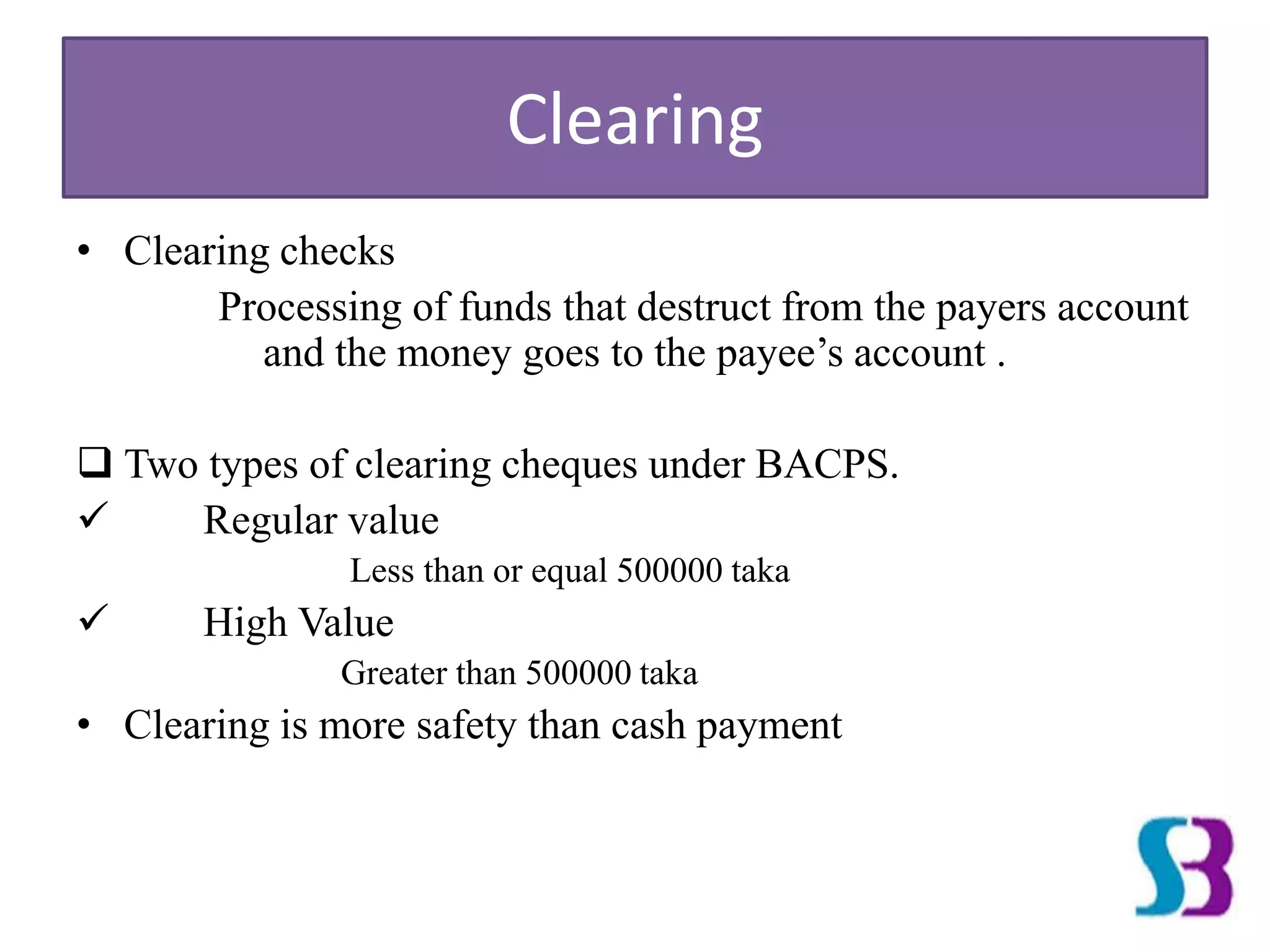 Clearing
• Clearing checks
Processing of funds that destruct from the payers account
and the money goes to the payee’s account .
 Two types of clearing cheques under BACPS.
 Regular value
Less than or equal 500000 taka
 High Value
Greater than 500000 taka
• Clearing is more safety than cash payment
 