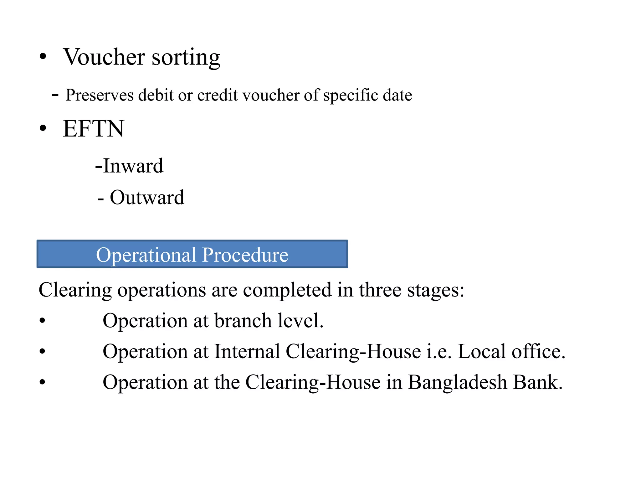• Voucher sorting
- Preserves debit or credit voucher of specific date
• EFTN
-Inward
- Outward
ure
Clearing operations are completed in three stages:
• Operation at branch level.
• Operation at Internal Clearing-House i.e. Local office.
• Operation at the Clearing-House in Bangladesh Bank.
Operational Procedure
 