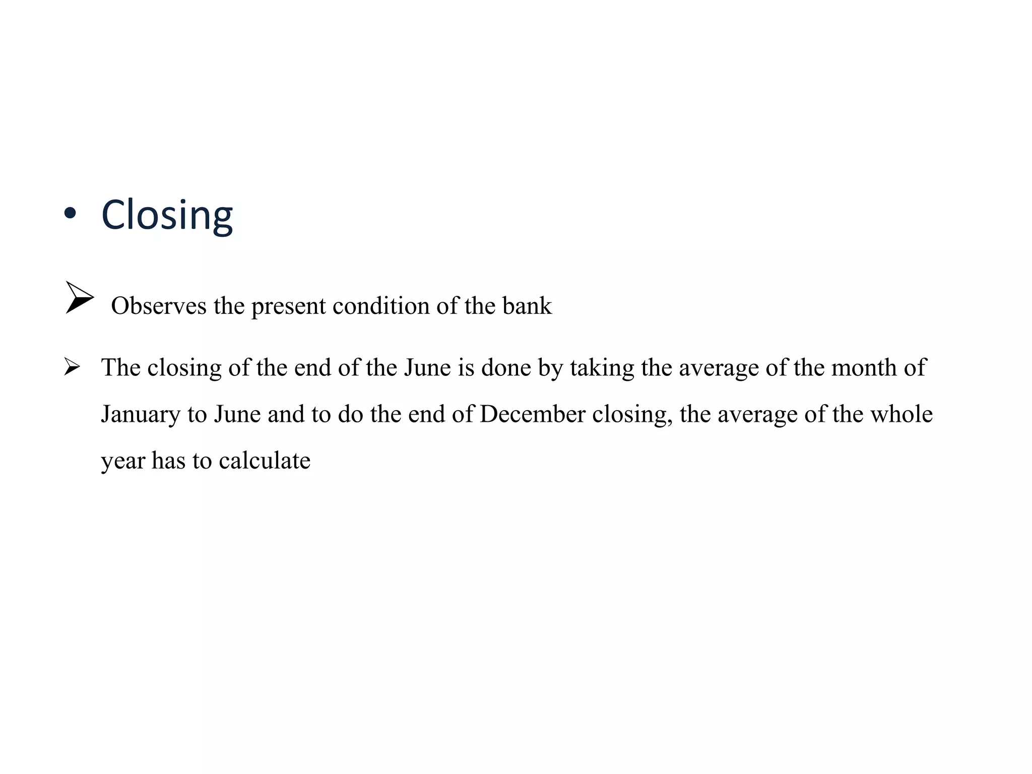 • Closing
 Observes the present condition of the bank
 The closing of the end of the June is done by taking the average of the month of
January to June and to do the end of December closing, the average of the whole
year has to calculate
 