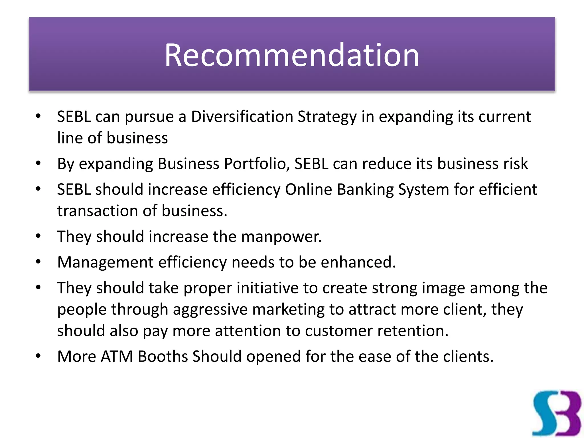 Recommendation
• SEBL can pursue a Diversification Strategy in expanding its current
line of business
• By expanding Business Portfolio, SEBL can reduce its business risk
• SEBL should increase efficiency Online Banking System for efficient
transaction of business.
• They should increase the manpower.
• Management efficiency needs to be enhanced.
• They should take proper initiative to create strong image among the
people through aggressive marketing to attract more client, they
should also pay more attention to customer retention.
• More ATM Booths Should opened for the ease of the clients.
 