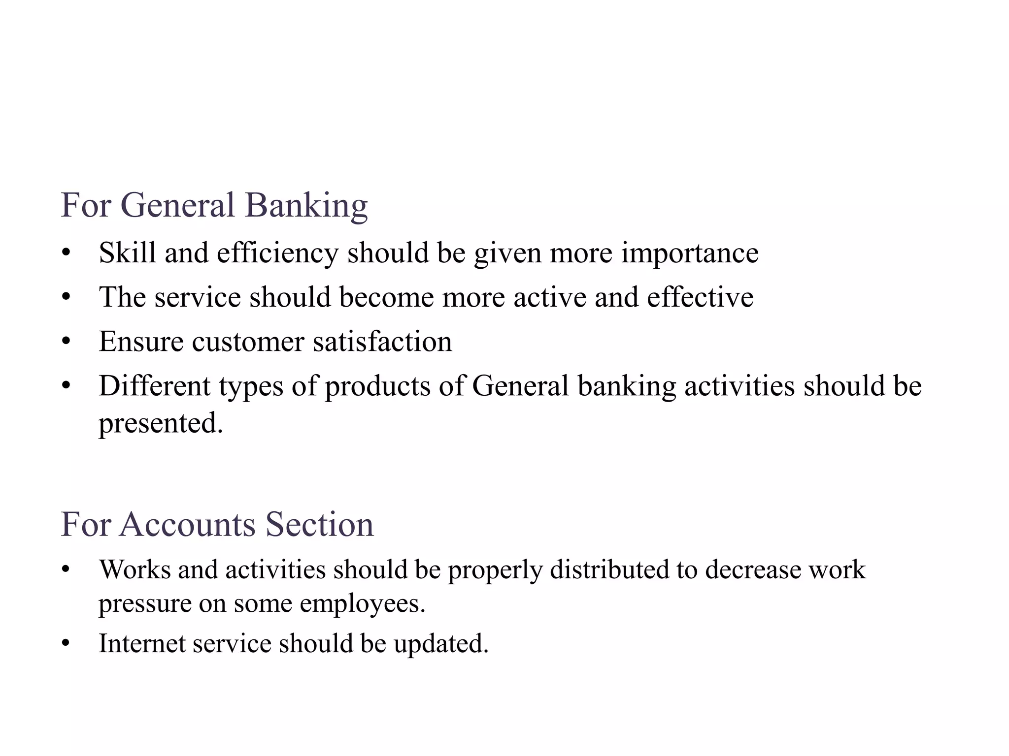 For General Banking
• Skill and efficiency should be given more importance
• The service should become more active and effective
• Ensure customer satisfaction
• Different types of products of General banking activities should be
presented.
For Accounts Section
• Works and activities should be properly distributed to decrease work
pressure on some employees.
• Internet service should be updated.
 