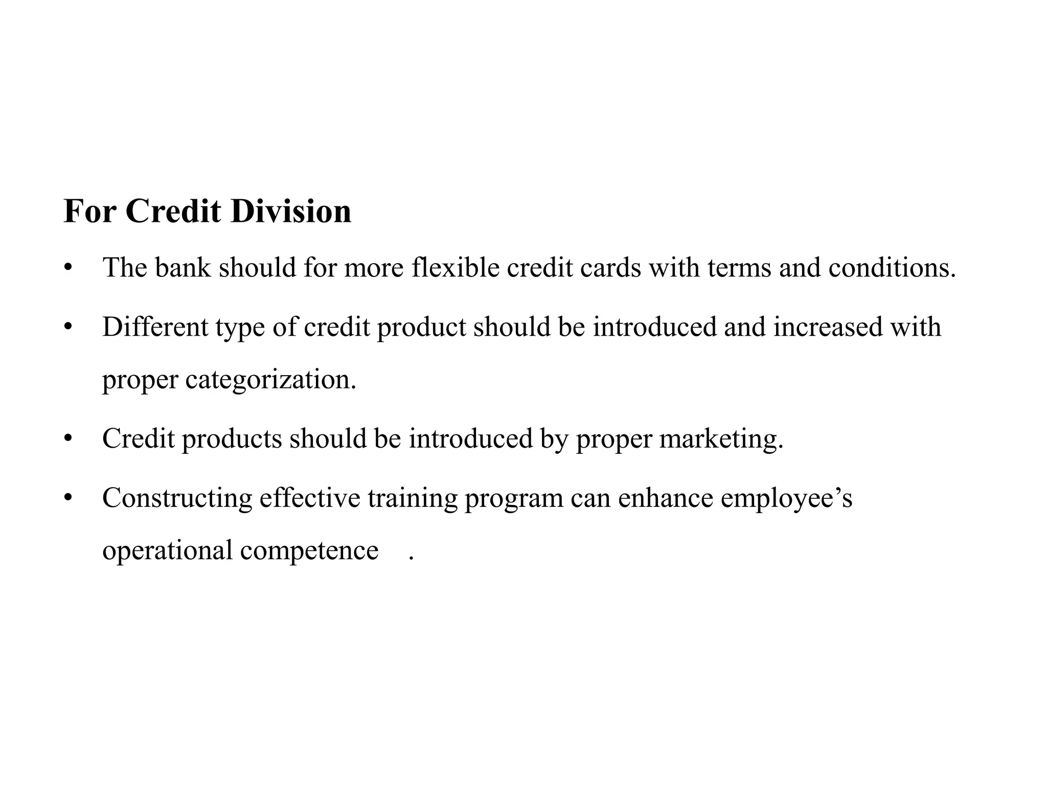 For Credit Division
• The bank should for more flexible credit cards with terms and conditions.
• Different type of credit product should be introduced and increased with
proper categorization.
• Credit products should be introduced by proper marketing.
• Constructing effective training program can enhance employee’s
operational competence .
 