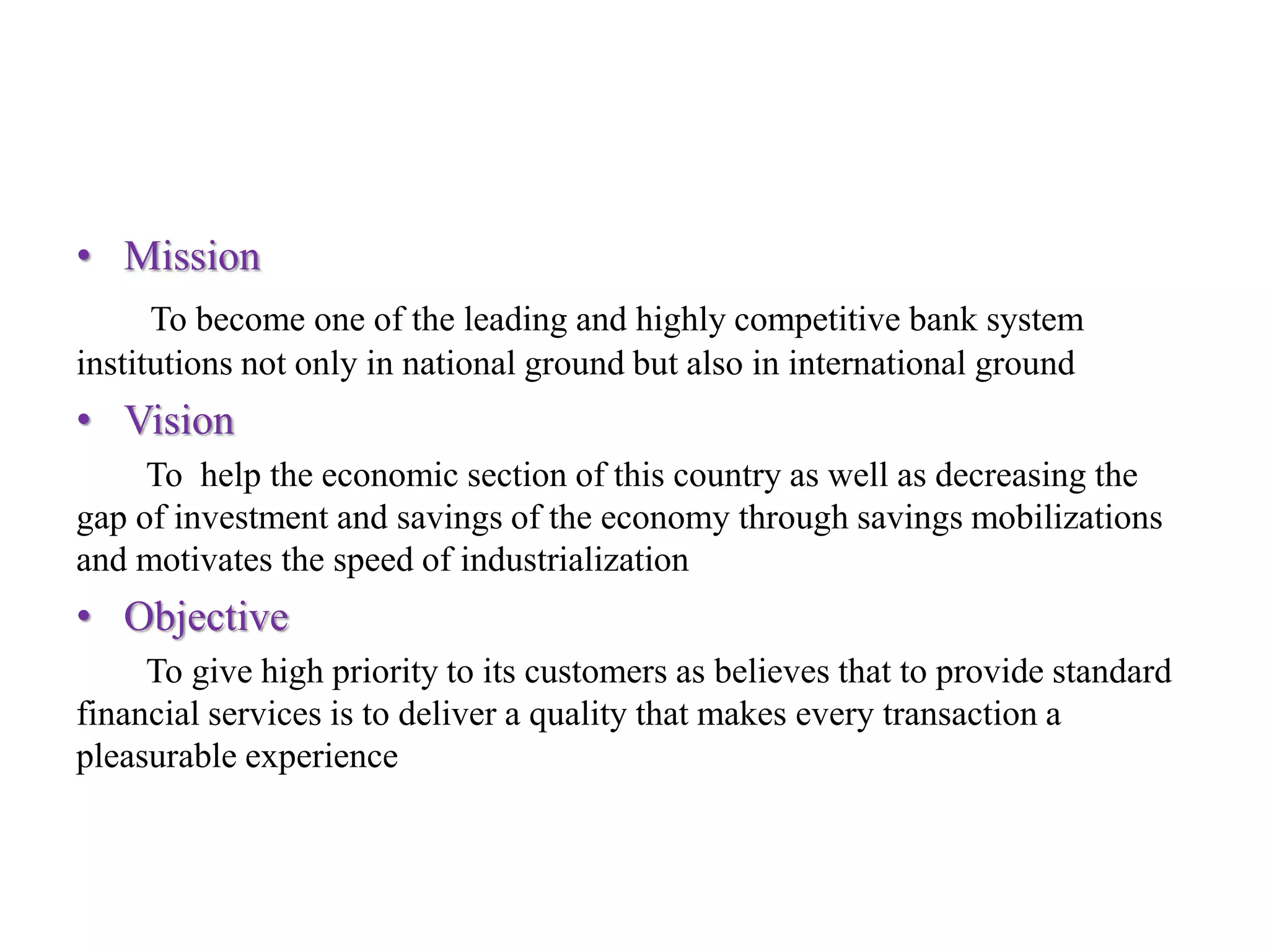 • Mission
To become one of the leading and highly competitive bank system
institutions not only in national ground but also in international ground
• Vision
To help the economic section of this country as well as decreasing the
gap of investment and savings of the economy through savings mobilizations
and motivates the speed of industrialization
• Objective
To give high priority to its customers as believes that to provide standard
financial services is to deliver a quality that makes every transaction a
pleasurable experience
 