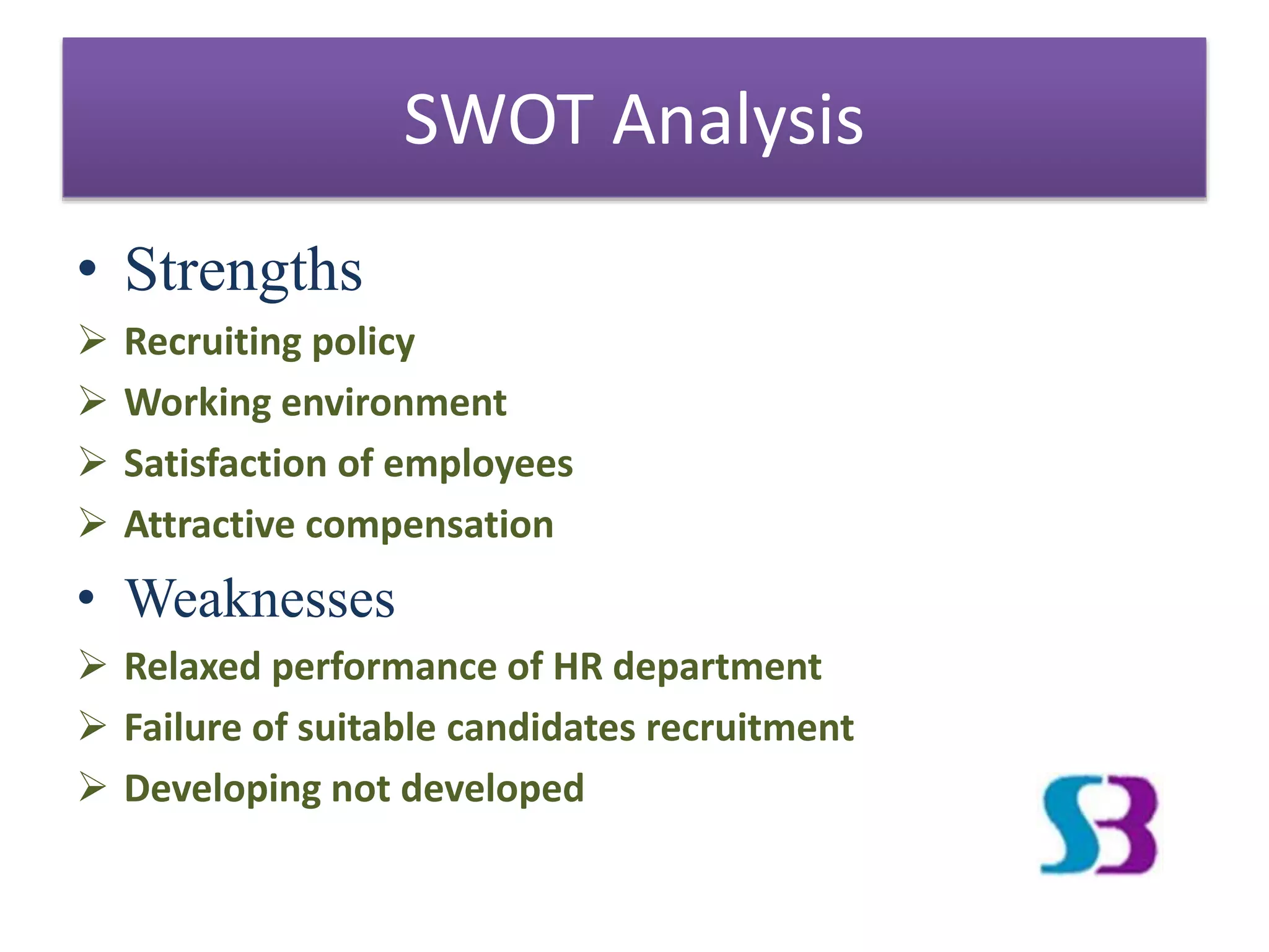 • Strengths
 Recruiting policy
 Working environment
 Satisfaction of employees
 Attractive compensation
• Weaknesses
 Relaxed performance of HR department
 Failure of suitable candidates recruitment
 Developing not developed
SWOT Analysis
 