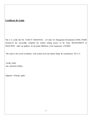 1
Certificate By Guide
This is to certify that Ms. NAINCY BARANWAL of Centre for Management Development (CMD), PGDM
Semester-II has successfully completed the summer training project on the Topic: RECRUITMENT &
SELECTION under my guidance for the partial fulfillment of the requirement of PGDM.
This report is the record of authentic work carried out by the student during the academicyear 2012-13.
Faculty Guide:
Mrs. SHALINI SHEEL
(Signature of faculty guide)
 