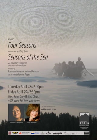 Thursday April 28th 2:00pm
Friday April 29th 7:30pm
West Point Grey United Church
4595West 8th Ave,Vancouver
Vivaldi’s
FourSeasons
andanewworkby JeﬀreyRyan
SeasonsoftheSea
with RosemaryGeorgeson
SahtuDene/CoastSalishstoryteller
Performedby
RosemaryGeorgesonand JoanBlackman
withthe VettaChamberPlayers
Joan BlackmanRosemary Georgeson
for more information visit
vettamusic.com
deux mille foundation
Supported by the Province of British Columbia
CHAMBER MUSIC
 