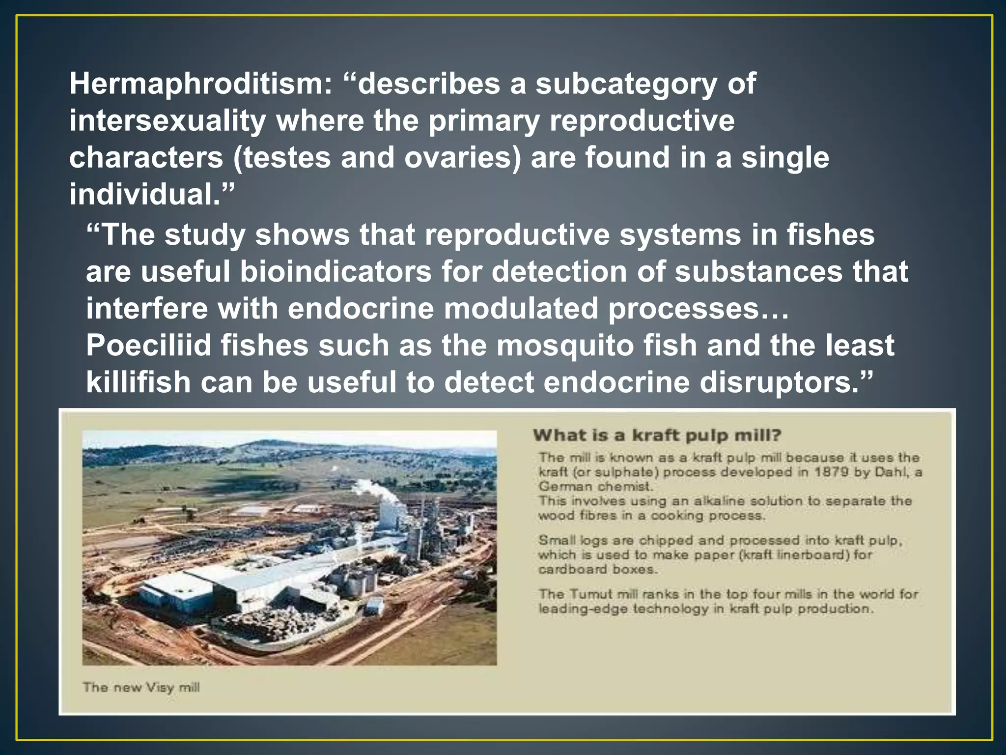 Hermaphroditism: “describes a subcategory of
intersexuality where the primary reproductive
characters (testes and ovaries) are found in a single
individual.”
“The study shows that reproductive systems in fishes
are useful bioindicators for detection of substances that
interfere with endocrine modulated processes…
Poeciliid fishes such as the mosquito fish and the least
killifish can be useful to detect endocrine disruptors.”
 