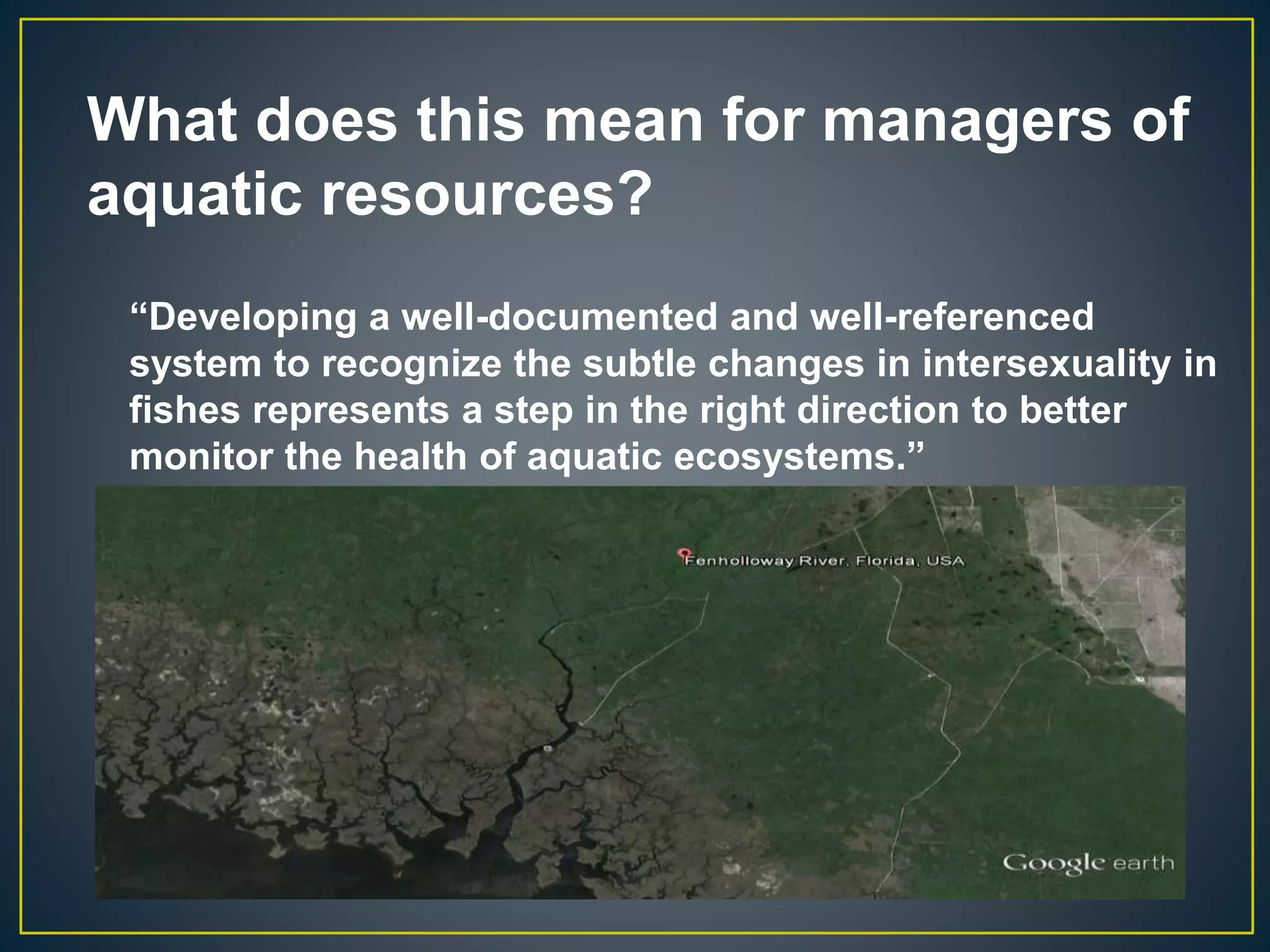 What does this mean for managers of
aquatic resources?
“Developing a well-documented and well-referenced
system to recognize the subtle changes in intersexuality in
fishes represents a step in the right direction to better
monitor the health of aquatic ecosystems.”
 