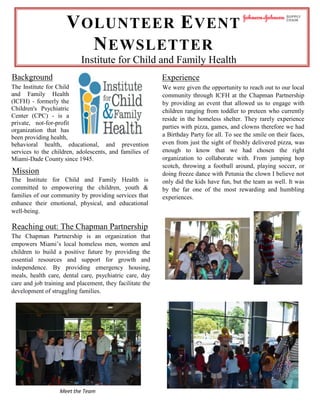 VOLUNTEER EVENT
NEWSLETTER
Institute for Child and Family Health
Background Experience
We were given the opportunity to reach out to our local
community through ICFH at the Chapman Partnership
by providing an event that allowed us to engage with
children ranging from toddler to preteen who currently
reside in the homeless shelter. They rarely experience
parties with pizza, games, and clowns therefore we had
a Birthday Party for all. To see the smile on their faces,
even from just the sight of freshly delivered pizza, was
enough to know that we had chosen the right
organization to collaborate with. From jumping hop
scotch, throwing a football around, playing soccer, or
doing freeze dance with Petunia the clown I believe not
only did the kids have fun, but the team as well. It was
by the far one of the most rewarding and humbling
experiences.
The Institute for Child
and Family Health
(ICFH) - formerly the
Children's Psychiatric
Center (CPC) - is a
private, not-for-profit
organization that has
been providing health,
behavioral health, educational, and prevention
services to the children, adolescents, and families of
Miami-Dade County since 1945.
Mission
The Institute for Child and Family Health is
committed to empowering the children, youth &
families of our community by providing services that
enhance their emotional, physical, and educational
well-being.
Reaching out: The Chapman Partnership
The Chapman Partnership is an organization that
empowers Miami’s local homeless men, women and
children to build a positive future by providing the
essential resources and support for growth and
independence. By providing emergency housing,
meals, health care, dental care, psychiatric care, day
care and job training and placement, they facilitate the
development of struggling families.
Meet the Team
 