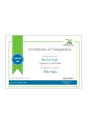 DATE OF COMPLETION
Ramneet Kaur
Certificate of Completion
THIS AWARD CERTIFIES THAT
HAS SUCCESSFULLY COMPLETED
Tele Sales
Director
Enrollment No: RS20150005
25th September 2015
CLASS OF
2015
Bhaskar Singh
 