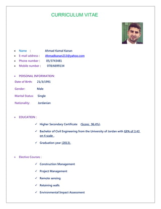 CURRICULUM VITAE
• Name : Ahmad Kamal Kanan
• E-mail address : Ahmadkanan213@yahoo.com
• Phone number : 05/3743481
• Mobile number : 078/6699134
• PERSONAL INFORMATION:
Date of Birth: 21/3/1991
Gender: Male
Marital Status: Single
Nationality: Jordanian
• EDUCATION :
 Higher Secondary Certificate (Score: 96.4%).
 Bachelor of Civil Engineering from the University of Jordan with GPA of 3.43
on 4 scale .
 Graduation year (2013).
• Elective Courses :
 Construction Management
 Project Management
 Remote sensing
 Retaining walls
 Environmental Impact Assessment
 