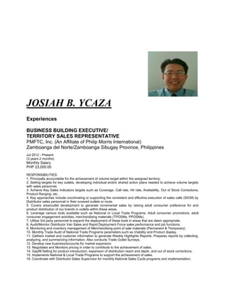 JOSIAH B. YCAZA
Experiences
BUSINESS BUILDING EXECUTIVE/
TERRITORY SALES REPRESENTATIVE
PMFTC, Inc. (An Affiliate of Philip Morris International)
Zamboanga del Norte/Zamboanga Sibugay Province, Philippines
Jul 2012 - Present
(3 years 2 months)
Monthly Salary
PHP 23,000.00
RESPONSIBILITIES:
1. Principally accountable for the achievement of volume target within the assigned territory.
2. Setting targets for key outlets, developing individual and/or shared action plans needed to achieve volume targets
with sales personnel.
3. Achieve Key Sales Indicators targets such as Coverage, Call rate, Hit rate, Availability, Out of Stock Corrections,
Product Ranging, etc.
4. Key approaches include coordinating or supporting the consistent and effective execution of sales calls (SICM) by
Distributor sales personnel in their covered outlets or route.
5. Covers area/outlet development to generate incremental sales by raising adult consumer preference for and
product distribution of our brands in outlets within these areas.
6. Leverage various tools available such as National or Local Trade Programs, Adult consumer promotions, adult
consumer engagement activities, merchandising materials (TPOSMs, PPOSMs).
7. Utilize 3rd party personnel to expand the deployment of these tools in areas that are deem appropriate.
8. Audit/Monitor Distributor Van Sales and Rapid Deployment Force sales performance and job functions.
9. Monitoring and inventory management of Merchandising point of sale materials (Permanent & Temporary).
10. Monthly Trade Audit of National Trade Programs parameters such as Visibility and Product display.
11. Gathers market and customer information to generate Weekly Highlights Reports. Prepares reports by collecting,
analyzing, and summarizing information. Also conducts Trade Outlet Surveys.
12. Develop new business/accounts for market expansion.
13. Negotiates and Monitors pricing in order to contribute to the achievement of sales.
14. Gapfill Selling for product introduction, expansion of distribution reach and depth, and out of stock corrections.
15. Implements National & Local Trade Programs to support the achievement of sales.
16. Coordinate with Distributor Sales Supervisor for monthly National Sales Cycle programs and implementation.
 