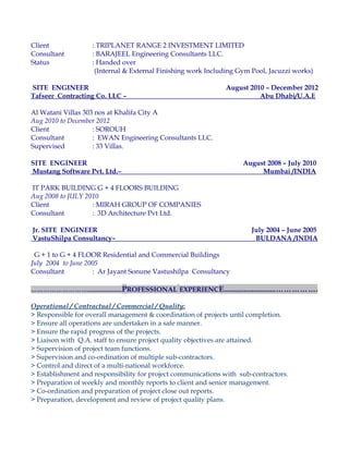 Client : TRIPLANET RANGE 2 INVESTMENT LIMITED
Consultant : BARAJEEL Engineering Consultants LLC.
Status : Handed over
(Internal & External Finishing work Including Gym Pool, Jacuzzi works)
SITE ENGINEER August 2010 – December 2012
Tafseer Contracting Co. LLC – Abu Dhabi/U.A.E
Al Watani Villas 303 nos at Khalifa City A
Aug 2010 to December 2012
Client : SOROUH
Consultant : EWAN Engineering Consultants LLC.
Supervised : 33 Villas.
SITE ENGINEER August 2008 – July 2010
Mustang Software Pvt. Ltd.– Mumbai /INDIA
IT PARK BUILDING G + 4 FLOORS BUILDING
Aug 2008 to JULY 2010
Client : MIRAH GROUP OF COMPANIES
Consultant : 3D Architecture Pvt Ltd.
Jr. SITE ENGINEER July 2004 – June 2005
VastuShilpa Consultancy– BULDANA /INDIA
G + 1 to G + 4 FLOOR Residential and Commercial Buildings
July 2004 to June 2005
Consultant : Ar Jayant Sonune Vastushilpa Consultancy
………………………......................PROFESSIONAL EXPERIENCE..........................…………….
Operational / Contractual / Commercial / Quality:
> Responsible for overall management & coordination of projects until completion.
> Ensure all operations are undertaken in a safe manner.
> Ensure the rapid progress of the projects.
> Liaison with Q.A. staff to ensure project quality objectives are attained.
> Supervision of project team functions.
> Supervision and co-ordination of multiple sub-contractors.
> Control and direct of a multi-national workforce.
> Establishment and responsibility for project communications with sub-contractors.
> Preparation of weekly and monthly reports to client and senior management.
> Co-ordination and preparation of project close out reports.
> Preparation, development and review of project quality plans.
 