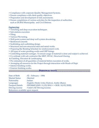 > Compliance with corporate Quality Management Systems.
> Ensure compliance with client quality objectives.
> Preparation and development of risk assessments.
> Ensure completions of various activities for the inspection of authorities
such as DUBAI Municipality and Civil Defense.
Engineering:
> Trenching and deep excavation techniques.
> Sub-stations execution
> Piling.
> Various Pile testing.
> Well point system and deep well system dewatering.
> Reinforced concrete.
> Scaffolding and scaffolding design.
> Structural and non-structural steel and metal works.
> Preparing Bar Bending Schedule for reinforcement work.
> All types of water proofing works and GRP linings.
> Controlling material wastages. To ensure usage of material is done and output is achieved.
> Co ordinate with sub contractor like MEP, HVAC, Structural Glazing
& Cladding, Elevators & Landscaping.
> Pre estimation of all quantities of material before execution of works.
> Arranging all resources for the Project through interaction with Heads of Dept.
> Interior finishing works.
> Exterior finishing works.
………………………………....................PERSONAL DATA…………………………..………….
Date of Birth : 02 – February – 1984
Marital Status : Married
Nationality : Indian
Languages : English, Hindi, Urdu (Native), Arabic (Basic).
Passport Details : H9190682 (DOI: 11/03/2010 < > DOE: 10/03/2020).
Driving License : Valid UAE Driving License.
References available upon request.
 