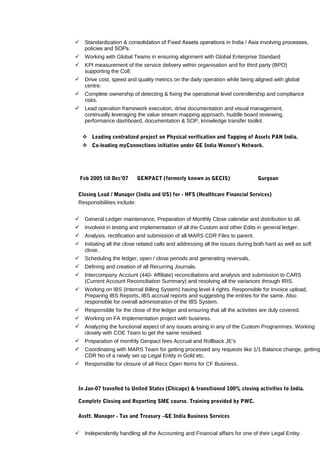  Standardization & consolidation of Fixed Assets operations in India / Asia involving processes,
policies and SOPs.
 Working with Global Teams in ensuring alignment with Global Enterprise Standard
 KPI measurement of the service delivery within organisation and for third party (BPO)
supporting the CoE
 Drive cost, speed and quality metrics on the daily operation while being aligned with global
centre.
 Complete ownership of detecting & fixing the operational level controllership and compliance
risks.
 Lead operation framework execution, drive documentation and visual management,
continually leveraging the value stream mapping approach, huddle board reviewing,
performance dashboard, documentation & SOP, knowledge transfer toolkit.
 Leading centralized project on Physical verification and Tagging of Assets PAN India.
 Co-leading myConnections initiative under GE India Women’s Network.
Feb 2005 till Dec’07 GENPACT (formerly known as GECIS) Gurgoan
Closing Lead / Manager (India and US) for - HFS (Healthcare Financial Services)
Responsibilities include:
 General Ledger maintenance, Preparation of Monthly Close calendar and distribution to all.
 Involved in testing and implementation of all the Custom and other Edits in general ledger.
 Analysis, rectification and submission of all MARS CDR Files to parent.
 Initiating all the close related calls and addressing all the issues during both hard as well as soft
close.
 Scheduling the ledger, open / close periods and generating reversals.
 Defining and creation of all Recurring Journals.
 Intercompany Account (440- Affiliate) reconciliations and analysis and submission to CARS
(Current Account Reconciliation Summary) and resolving all the variances through IRIS.
 Working on IBS (Internal Billing System) having level 4 rights. Responsible for Invoice upload,
Preparing IBS Reports, IBS accrual reports and suggesting the entries for the same. Also
responsible for overall administration of the IBS System.
 Responsible for the close of the ledger and ensuring that all the activities are duly covered.
 Working on FA Implementation project with business.
 Analyzing the functional aspect of any issues arising in any of the Custom Programmes. Working
closely with COE Team to get the same resolved.
 Preparation of monthly Genpact fees Accrual and Rollback JE’s
 Coordinating with MARS Team for getting processed any requests like 1/1 Balance change, getting
CDR No of a newly set up Legal Entity in Gold etc.
 Responsible for closure of all Recs Open Items for CF Business.
In Jan-07 travelled to United States (Chicago) & transitioned 100% closing activities to India.
Complete Closing and Reporting SME course. Training provided by PWC.
Asstt. Manager - Tax and Treasury –GE India Business Services
 Independently handling all the Accounting and Financial affairs for one of their Legal Entity.
 