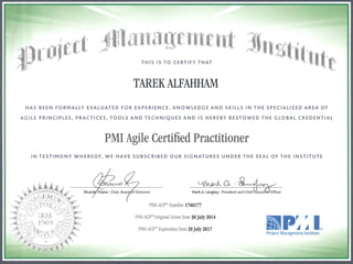 THIS IS TO CERTIFY THAT
TAREK ALFAHHAM
HAS BEEN FORMALLY EVALUATED FOR EXPERIENCE, KNOWLEDGE AND SKILLS IN TH E SPECIALIZ ED AREA OF
AGILE PRINCIPLES, PRACTICES, TOOLS AND TECHNIQUES AND IS HEREBY BESTOWED THE GLOBAL CREDENTIAL
PMI Agile Certified Practitioner
IN TESTIMONY WHEREOF, WE HAVE SUBSCRIBED OUR SIGNATURES UNDER THE SEAL OF THE INSTITUTE
PlVII-ACPiO Number 1740177
PMI-ACP(i~; Original Grant Date 30 July 2014
PMI-ACP@ Expiration Date 29 July 2017
.......~ P' ' IIll .4 .4 ®
Project Management Institute
 