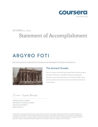 coursera.org
Statement of Accomplishment
OCTOBER 31, 2013
ARGYRO FOTI
HAS SUCCESSFULLY COMPLETED THE WESLEYAN UNIVERSITY'S ONLINE OFFERING OF
The Ancient Greeks
This is a survey of ancient Greek history from the Bronze Age to
the death of Socrates in 399 BCE. Along with studying the
principal events and personalities, we consider broader issues
such as political and cultural values and methods of historical
interpretation.
ANDREW SZEGEDY-MASZAK
PROFESSOR OF CLASSICAL STUDIES
WESLEYAN UNIVERSITY
MIDDLETOWN, CT
PLEASE NOTE: THE ONLINE OFFERING OF THIS CLASS DOES NOT REFLECT THE ENTIRE CURRICULUM OFFERED TO STUDENTS ENROLLED AT
THE WESLEYAN UNIVERSITY. THIS STATEMENT DOES NOT AFFIRM THAT THIS STUDENT WAS ENROLLED AS A STUDENT AT THE WESLEYAN
UNIVERSITY IN ANY WAY. IT DOES NOT CONFER A WESLEYAN UNIVERSITY GRADE; IT DOES NOT CONFER WESLEYAN UNIVERSITY CREDIT; IT
DOES NOT CONFER A WESLEYAN UNIVERSITY DEGREE; AND IT DOES NOT VERIFY THE IDENTITY OF THE STUDENT
 