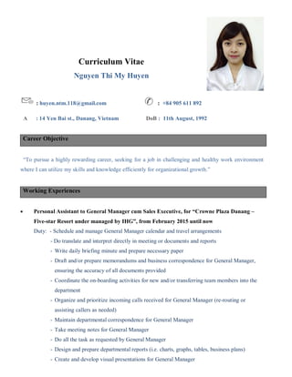 Curriculum Vitae
Nguyen Thi My Huyen
: huyen.ntm.118@gmail.com ✆ : +84 905 611 892
A : 14 Yen Bai st., Danang, Vietnam DoB : 11th August, 1992
Career Objective
“To pursue a highly rewarding career, seeking for a job in challenging and healthy work environment
where I can utilize my skills and knowledge efficiently for organizational growth.”
Working Experiences
 Personal Assistant to General Manager cum Sales Executive, for “Crowne Plaza Danang –
Five-star Resort under managed by IHG”, from February 2015 until now
Duty: - Schedule and manage General Manager calendar and travel arrangements
- Do translate and interpret directly in meeting or documents and reports
­ Write daily briefing minute and prepare necessary paper
­ Draft and/or prepare memorandums and business correspondence for General Manager,
ensuring the accuracy of all documents provided
­ Coordinate the on-boarding activities for new and/or transferring team members into the
department
­ Organize and prioritize incoming calls received for General Manager (re-routing or
assisting callers as needed)
­ Maintain departmental correspondence for General Manager
­ Take meeting notes for General Manager
­ Do all the task as requested by General Manager
­ Design and prepare departmental reports (i.e. charts, graphs, tables, business plans)
­ Create and develop visual presentations for General Manager
 