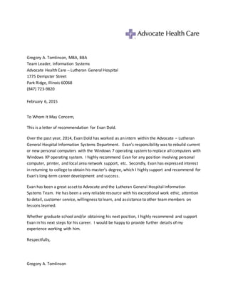 Gregory A. Tomlinson, MBA, BBA
Team Leader, Information Systems
Advocate Health Care – Lutheran General Hospital
1775 Dempster Street
Park Ridge, Illinois 60068
(847) 723-9820
February 6, 2015
To Whom It May Concern,
This is a letter of recommendation for Evan Dold.
Over the past year, 2014, Evan Dold has worked as an intern within the Advocate – Lutheran
General Hospital Information Systems Department. Evan’s responsibility was to rebuild current
or new personal computers with the Windows 7 operating system to replace all computers with
Windows XP operating system. I highly recommend Evan for any position involving personal
computer, printer, and local area network support, etc. Secondly, Evan has expressed interest
in returning to college to obtain his master’s degree, which I highly support and recommend for
Evan’s long-term career development and success.
Evan has been a great asset to Advocate and the Lutheran General Hospital Information
Systems Team. He has been a very reliable resource with his exceptional work ethic, attention
to detail, customer service, willingness to learn, and assistance to other team members on
lessons learned.
Whether graduate school and/or obtaining his next position, I highly recommend and support
Evan in his next steps for his career. I would be happy to provide further details of my
experience working with him.
Respectfully,
Gregory A. Tomlinson
 