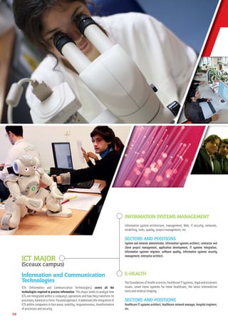08
INFORMATION SYSTEMS MANAGEMENT
Information system architecture, management, Web, IT security, networks,
modelling, tests, quality, project management, etc.
SECTORS AND POSITIONS
System and network administrator, information systems architect, contractor and
client project management, application development, IT systems integration,
information systems migrator, software quality, information systems security
management,enterprisearchitect.
E-HEALTH
Thefoundationsofhealthsciences,healthcareITsystems,legalandeconomic
issues, smart home systems for home healthcare, the latest telemedicine
tools and medical imaging.
SECTORS AND POSITIONS
Healthcare IT systems architect, healthcare network manager, hospital engineer,
etc.
ICT MAJOR
(Sceaux campus)
Information and Communication
Technologies
ICTs (Information and Communication Technologies) covers all the
technologies required to process information. This major seeks to analyse how
ICTs are integrated within a company’s operations and how they transform its
processes,basedonaclient-focusedapproach.Itaddressestheintegrationof
ICTs within companies in four areas: mobility, responsiveness, transformation
of processes and security.
 