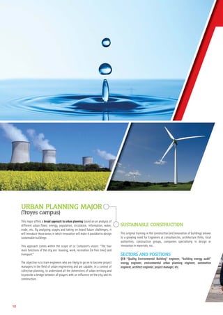 10
URBAN PLANNING MAJOR
(Troyes campus)
This major offers a broad approach to urban planning based on an analysis of
different urban ﬂows: energy, population, circulation, information, water,
trade, etc. By analysing usages and taking on board future challenges, it
will introduce those areas in which innovation will make it possible to design
sustainable buildings.
This approach comes within the scope of Le Corbusier’s vision: “The four
main functions of the city are: housing, work, recreation (in free time) and
transport.”
The objective is to train engineers who are likely to go on to become project
managers in the ﬁeld of urban engineering and are capable, in a context of
collective planning, to understand all the dimensions of urban territory and
to provide a bridge between all players with an inﬂuence on the city and its
construction.
SUSTAINABLE CONSTRUCTION
This original training in the construction and renovation of buildings answer
to a growing need for Engineers at consultancies, architecture ﬁrms, local
authorities, construction groups, companies specialising in design or
innovation in materials, etc.
SECTORS AND POSITIONS
QEB “Quality Environmental Building” engineer, “building energy audit”
energy engineer, environmental urban planning engineer, automation
engineer, architect engineer, project manager, etc.
 