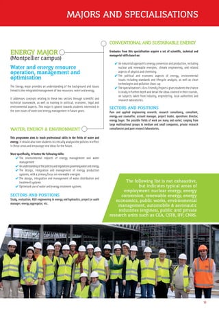 MAJORS AND SPECIALISATIONS
11
ENERGY MAJOR
(Montpellier campus)
Water and energy resource
operation, management and
optimisation
The Energy major provides an understanding of the background and issues
linked to the integrated management of two resources: water and energy.
It addresses concepts relating to these two sectors through scientiﬁc and
technical coursework, as well as training in political, economic, legal and
environmental aspects. This major is geared towards students interested in
the core issues of water and energy management in future years.
WATER, ENERGY & ENVIRONMENT
This programme aims to teach professional skills in the ﬁelds of water and
energy. It should also train students to critically analyse the policies in effect
in these areas and encourage new ideas for the future.
More speciﬁcally, it fosters the following skills:
✔ The environmental impacts of energy management and water
management
✔ Anunderstandingofthepoliciesandregulationsgoverningwaterandenergy
✔ The design, integration and management of energy production
systems, with a primary focus on renewable energies
✔ The design, integration and management of water distribution and
treatment systems
✔ Optimised use of water and energy treatment systems
SECTORS AND POSITIONS
Study, evaluation, R&D engineering in energy and hydraulics, project or audit
manager, energy aggregator, etc.
CONVENTIONAL AND SUSTAINABLE ENERGY
Graduates from this specialisation acquire a set of scientiﬁc, technical and
managerial skills based on:
✔ Anindustrialapproachtoenergyconversionandproduction,including
nuclear and renewable energies, climate engineering, and related
aspects of physics and chemistry.
✔ The political and economic aspects of energy, environmental
issues including standards and lifecycle analysis, as well as clean
technologies and pollution clean-up.
✔ The specialisation’s «Eco-Friendly Project» gives students the chance
to study in further depth and detail the ideas covered in their courses,
on subjects taken from industry, engineering, local authorities and
research laboratories.
SECTORS AND POSITIONS
Pure and applied engineering research, research consultancy, consultant,
energy-use counsellor, account manager, project leader, operations director,
energy buyer. The possible ﬁelds of work are many and varied, ranging from
large multinational groups to medium and small companies, private research
consultancies and pure research laboratories.
The following list is not exhaustive,
but indicates typical areas of
employment: nuclear energy, energy
conversion, renewable energy, energy
economics, public works, environmental
management, automobile & aeronautic
industries (engines), public and private
research units such as CEA, CSTB, IFP, CNRS.
 
