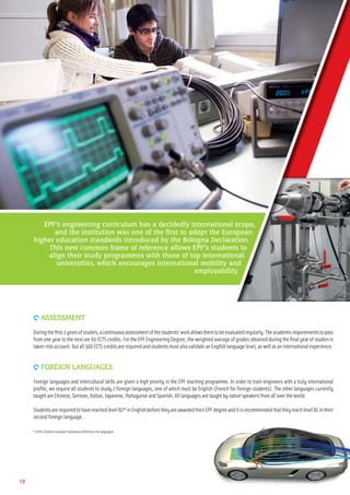 9 ASSESSMENT
Duringtheﬁrst2yearsofstudies,acontinuousassessmentofthestudents’workallowsthemtobeevaluatedregularly.Theacademicrequirementstopass
from one year to the next are 60 ECTS credits. For the EPF Engineering Degree, the weighted average of grades obtained during the ﬁnal year of studies is
takeninto account.Butall300ECTScreditsarerequiredandstudentsmustalsovalidateanEnglishlanguagelevel,aswellasaninternationalexperience.
9 FOREIGN LANGUAGES
Foreign languages and intercultural skills are given a high priority in the EPF teaching programme. In order to train engineers with a truly international
proﬁle, we require all students to study 2 foreign languages, one of which must be English (French for foreign students). The other languages currently
taught areChinese,German, Italian, Japanese, PortugueseandSpanish.Alllanguagesaretaughtbynativespeakersfromallovertheworld.
StudentsarerequiredtohavereachedlevelB2*inEnglishbeforetheyareawardedtheirEPFdegreeanditisrecommendedthattheyreachlevelB1intheir
second foreignlanguage.
* CEFRL(CommonEuropeanFrameworkofReferenceforLanguages)
EPF’s engineering curriculum has a decidedly international scope,
and the institution was one of the first to adopt the European
higher education standards introduced by the Bologna Declaration.
This new common frame of reference allows EPF’s students to
align their study programmes with those of top international
universities, which encourages international mobility and
employability.
12
 
