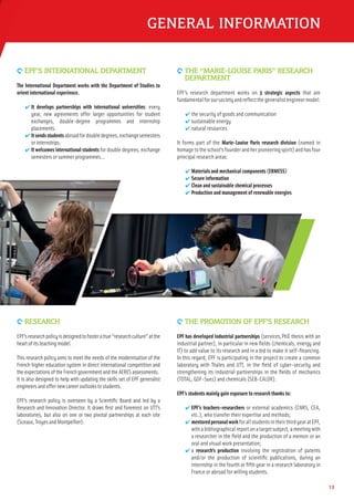 13
GENERAL INFORMATION
9 EPF’S INTERNATIONAL DEPARTMENT
The International Department works with the Department of Studies to
orient international experience.
✔ It develops partnerships with international universities: every
year, new agreements offer larger opportunities for student
exchanges, double-degree programmes and internship
placements.
✔ Itsendsstudentsabroadfordoubledegrees,exchangesemesters
or internships.
✔ It welcomes international students for double degrees, exchange
semesters or summer programmes…
9 RESEARCH
EPF’sresearchpolicyisdesignedtofosteratrue“researchculture”atthe
heartofitsteaching model.
This research policy aims to meet the needs of the modernisation of the
French higher education system in direct international competition and
theexpectations of theFrench governmentandtheAERESassessments.
It is also designed to help with updating the skills set of EPF generalist
engineersand offer newcareeroutlookstostudents.
EPF’s research policy is overseen by a Scientiﬁc Board and led by a
Research and Innovation Director. It draws ﬁrst and foremost on UTT’s
laboratories, but also on one or two pivotal partnerships at each site
(Sceaux,Troyes and Montpellier).
9 THE “MARIE-LOUISE PARIS” RESEARCH
DEPARTMENT
EPF’s research department works on 3 strategic aspects that are
fundamentalforoursocietyandreﬂectthegeneralistengineermodel:
✔ the security of goods and communication
✔ sustainable energy
✔ natural resources
It forms part of the Marie-Louise Paris research division (named in
homagetotheschool’sfounderandherpioneeringspirit)andhasfour
principal research areas:
✔ Materials and mechanical components (ERMESS)
✔ Secure information
✔ Clean and sustainable chemical processes
✔ Production and management of renewable energies
9 THE PROMOTION OF EPF’S RESEARCH
EPF has developed industrial partnerships (services,PhD thesis with an
industrial partner), in particular in new ﬁelds (chemicals, energy and
IT) to add value to its research and in a bid to make it self-ﬁnancing.
In this regard, EPF is participating in the project to create a common
laboratory with Thales and UTT, in the ﬁeld of cyber-security and
strengthening its industrial partnerships in the ﬁelds of mechanics
(TOTAL, GDF-Suez) and chemicals (SEB-CALOR).
EPF’s students mainly gain exposure to research thanks to:
✔ EPF’s teachers-researchers or external academics (CNRS, CEA,
etc.), who transfer their expertise and methods;
✔ mentoredpersonalworkforallstudentsintheirthirdyearatEPF,
withabibliographicalreportonatargetsubject,ameetingwith
a researcher in the ﬁeld and the production of a memoir or an
oral and visual work presentation;
✔ a research’s production involving the registration of patents
and/or the production of scientiﬁc publications, during an
internship in the fourth or ﬁfth year in a research laboratory in
France or abroad for willing students.
 