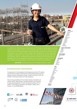 9 INTERNATIONAL PARTNERSHIPS
The organisation of teaching adapted to the Bologna process allows EPF’s students
toharmonisetheiracademicstudieswiththoseoftheleadingforeignuniversities,
helping to promote international exchange. Students must have at least one
semester of international experience in order to graduate.
There are many possibilities to ﬁt each student’s projects and ambitions: bi-
national training, double degrees, international degrees and internships
or study abroad programmes. To foster international exchange, EPF is a
member of the following organisations and networks: Campus France,
Erasmus, n+i, GE4, CREPUQ and UFA.
14
« I studied in the ITESM university in Mexico and joined EPF thanks to a double degree programme.
I spent a year and a half in Sceaux, as an international student of EPF, and not only was it a great
experience, but the EPF engineering diploma opened many doors for my career. Just being in France
and taking most of my classes in French, already made a big difference. You never really speak
a language or understand a culture without living in the country and sharing a part of your life
with the people. France is an amazing country and Paris a beautiful city. On the other side, the
knowledge aquired in the Energy and Environment courses has been more than useful now
that I’m starting my professional life. Coming to the EPF was deﬁnitely a good decision. »
Belén GASSER - Double degree student from Tecnológico de Monterrey - Mexico
EUROPE
Czech Republic
Denmark
Finland
Germany
Hungary
Italy
Netherlands
Norway
Poland
Romania
Slovakia
Slovenia
Spain
Sweden
Switzerland
MIDDLE EAST AND AFRICA
Egypt
Lebanon
Senegal
Turkey
NORTH AMERICA
Canada-Quebec
USA
LATIN AMERICA
Argentina
Brazil
Chile
Colombia
Mexico
Venezuela
ASIA
Brunei
Burma
China
Hong-Kong
India
Indonesia
Japan
Korea
Laos
Malaysia
Philippines
Singapore
Taiwan
Thailand
Vietnam
OCEANIA
Australia
 