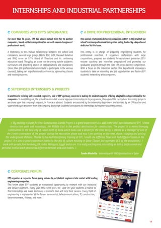 INTERNSHIPS AND INDUSTRIAL PARTNERSHIPS
9 CORPORATE FORUM
EPF organises a corporate forum every autumn to put student engineers into contact with leading
engineering companies.
This forum gives EPF students an exceptional opportunity to network with our industrial
and services partners. Every year, this event gives 3rd- and 5th-year students a chance to
ﬁnd internships and make decisions or contacts that will help their careers. Every ﬁeld of
engineering is represented at the forum: aeronautics, telecommunications, IT, construction,
the environment, ﬁnance, and more.
9 COMPANIES AND EPF’S GOVERNANCE
For more than 50 years, EPF has shown mutual trust for its partner
companies, based on their recognition for our well-rounded engineers’
professional merit.
A testimony to this mutual relationship between the school and
companies, several large groups (EADS, EDF, GrDF, Dassault Aviation
and IBM) serve on EPF’s Board of Directors and its continuing
education board. They play an active role in setting out the academic
curriculum and providing advice on specialisations and coursework
(more than 300 professionals contribute to participate in the various
courses), taking part in professional conferences, sponsoring classes
and hosting students.
9 A DRIVE FOR PROFESSIONAL INTEGRATION
This special relationship between companies and EPF is the result of our
school’sseriousprofessionalintegrationpolicy,backedbyadepartment
dedicated to this issue.
This entity is in charge of preparing engineering students for
professional insertion. It organises conferences with large
corporations, prepares our students for recruitment processes (CV/
resume coaching and interview preparation) and promotes our
graduates’ projects through the «Les EPF ont du talent» competition.
With a focus on the industrial sector, this department encourages
students to take on internship and job opportunities and fosters EPF
students’ networking with companies.
9 SUPERVISED INTERNSHIPS & PROJECTS
In addition to training well-rounded engineers, one of EPF’s primary concerns is making its students capable of being adaptable and operational in the
companies. To meet this goal, the school has included several approved internships in its programme, throughout the curriculum. Internship projects
are done upon the company’s request, in France or abroad. Students are assisted by the internship department and advised by an EPF teacher and
supervised by an engineer from the company. Exchange Students have access to internships during their academic period.
17
« My training in Qatar for Vinci Construction Grands Projets is a great experience! As I was in the MMS specialisation at EPF, I chose
construction work and nowadays, the Middle East is the perfect destination for construction. The project is a metro/tramway
construction in the new city of Lusail north of Doha which looks like a desert for the time being. I started as a manager of one of
the 3 main contractors of the project during the excavation phase and now I am working on the next phase: studying and pricing
the underground stations. Thanks to the multidisciplinary training at EPF, I could see different faces and had different tasks on the
project. It is also a good experience thanks to the mix of culture existing in Qatar (Qatari just represent 15% of the population). I
work with people from Germany,UK, India, Malaysia, Egypt and so on. It is really exciting and interesting on both a professional and
personal level as each person has different methods and work habits. »
Sandra Mirabella - Internship with VINCI Construction in Qatar
ng
l
 