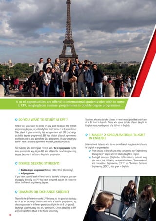 9 DO YOU WANT TO STUDY AT EPF ?
First of all, you have to decide if you want to obtain the French
engineeringdegree,orjuststudyforashortperiod(1or2semesters).
Then, check if your university has an agreement with EPF (exchange
or double degree programme). EPF has a lot of bilateral agreements
worldwide and is also part of the GE4 programme. If your university
doesn’t have a bilateral agreement with EPF, please contact us.
For students who don’t speak French well, the n+i programme is the
most appropriate way to join EPF and obtain the French engineering
degree, because it includes a linguistic preparation.
9 DEGREE SEEKING STUDENTS
✔ Doubledegreeprogrammes(Bilbao,ERAU,TECdeMonterrey)
✔ n+i programme
If you have a good level in French and a bachelor’s degree, you can
also apply directly to EPF. You have to spend 2 years in France to
obtain the French engineering degree.
9 ERASMUS OR EXCHANGE STUDENT
ThankstothedifferentnetworksEPFbelongsto,itispossibletostudy
at EPF as an exchange student and build a speciﬁc programme, by
choosing courses in different years (usually in the 4th & 5th years).
Exchange students stay for 1 or 2 semesters. Credits obtained at EPF
are then transferred back to the home university.
Students who wish to take classes in French must provide a certiﬁcate
of a B1 level in French. Those who come to take classes taught in
English must provide proof of a B2 level in English.
9 1 MAJOR/ 2 SPECIALISATIONS TAUGHT
IN ENGLISH
International students who do not speak French may now take classes
in English in any semester.
✔ From January to end of June, they can attend the “Engineering
Management” Major which is totally taught in English.
✔ During all semester (September to December), students may
join one of the following two specialisations: “Environmental
and Innovative Engineering (EIE)” or “Business Decision
Engineering (BDE)”, also given in English.
18
A lot of opportunities are offered to international students who wish to come
to EPF, ranging from summer programmes to double degree programmes…
 