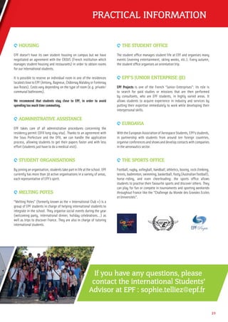 PRACTICAL INFORMATION
9 HOUSING
EPF doesn’t have its own student housing on campus but we have
negotiated an agreement with the CROUS (French institution which
manages student housing and restaurants) in order to obtain rooms
for our international students.
It is possible to reserve an individual room in one of the residences
located close to EPF (Antony, Bagneux, Châtenay Malabry or Fontenay
aux Roses). Costs vary depending on the type of room (e.g. private/
communal bathrooms).
We recommend that students stay close to EPF, in order to avoid
spending too much time commuting.
9 ADMINISTRATIVE ASSISTANCE
EPF takes care of all administrative procedures concerning the
residency permit (OFII long stay visa). Thanks to an agreement with
the Sous Prefecture and the OFII, we can handle the application
process, allowing students to get their papers faster and with less
effort (students just have to do a medical visit).
9 STUDENT ORGANISATIONS
By joining an organisation, students take part in life at the school. EPF
currently has more than 30 active organisations in a variety of areas,
each representative of EPF’s spirit.
9 MELTING POTES
“Melting Potes” (formerly known as the « International Club ») is a
group of EPF students in charge of helping international students to
integrate in the school. They organise social events during the year
(welcoming party, international dinner, holiday celebrations...) as
well as trips to discover France. They are also in charge of tutoring
international students.
9 THE STUDENT OFFICE
The student ofﬁce manages student life at EPF and organises many
events (evening entertainment, skiing weeks, etc.). Every autumn,
the student ofﬁce organises an orientation trip.
9 EPF’S JUNIOR ENTERPRISE (JE)
EPF Projects is one of the French “Junior-Enterprises”: its role is
to search for paid studies or missions that are then performed
by consultants, who are EPF students, in highly varied areas. It
allows students to acquire experience in industry and services by
putting their expertise immediately to work while developing their
interpersonal skills.
9 EUROAVIA
With the European Association of Aerospace Students, EPF’s students,
in partnership with students from around ten foreign countries,
organise conferences and shows and develop contacts with companies
in the aeronautics sector.
9 THE SPORTS OFFICE
Football,rugby,volleyball,handball,athletics,boxing,rockclimbing,
tennis,badminton,swimming,basketball,footy(Australianfootball),
horse-riding, and even cheerleading: the sports ofﬁce allows
students to practise their favourite sports and discover others. They
can play for fun or compete in tournaments and sporting weekends
throughout France like the “Challenge du Monde des Grandes Ecoles
et Universités”.
If you have any questions, please
contact the international Students’
Advisor at EPF : sophie.telliez@epf.fr
23
 