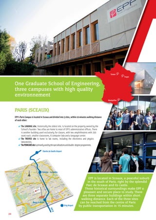 Charles de Gaulle Airport
Orly Airport
RERB
Châtelet - les Halles
Bourg la Reine
PARIS (SCEAUX)
EPF’s Paris Campus is located in Sceaux and divided into 3 sites, within 10 minutes walking distance
of each other:
✔ The LAKANAL site, historically the oldest site, is located on the property owned by the
School’s founder. Two villas are home to most of EPF’s administrative ofﬁces. There
is another building used exclusively for classes, with two amphitheatres with 200
seats each, smaller classrooms, 6 computer labs and a language center.
✔ The TREVISE site is home to lab rooms, including the electronics and physics
laboratories.
✔ ThePOINCARÉsiteisprimarilyusedbythespecialisationsanddouble-degreeprogrammes.
24
One Graduate School of Engineering,
three campuses with high quality
environnement
ng,
Sceaux
Troyes
Montpellier
EPF is located in Sceaux, a peaceful suburb
in the south of Paris, right by the splendid
Parc de Sceaux and its castle.
These historical surroundings make EPF a
pleasant and secure place to study. There
are three separate buildings within short
walking distance. Each of the three sites
can be reached from the centre of Paris
by public transportation in 15 minutes.
 