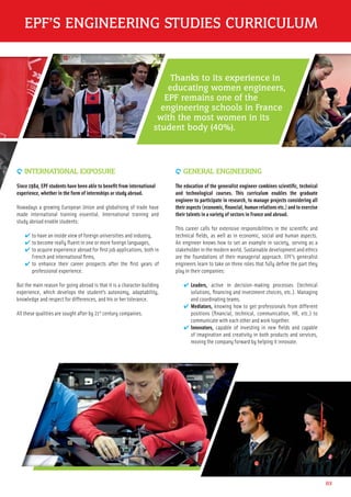 9 INTERNATIONAL EXPOSURE
Since 1984, EPF students have been able to beneﬁt from international
experience, whether in the form of internships or study abroad.
Nowadays a growing European Union and globalising of trade have
made international training essential. International training and
study abroad enable students:
✔ to have an inside view of foreign universities and industry,
✔ to become really ﬂuent in one or more foreign languages,
✔ to acquire experience abroad for ﬁrst job applications, both in
French and international ﬁrms,
✔ to enhance their career prospects after the ﬁrst years of
professional experience.
But the main reason for going abroad is that it is a character building
experience, which develops the student’s autonomy, adaptability,
knowledge and respect for differences, and his or her tolerance.
All these qualities are sought after by 21st
century companies.
9 GENERAL ENGINEERING
The education of the generalist engineer combines scientiﬁc, technical
and technological courses. This curriculum enables the graduate
engineer to participate in research, to manage projects considering all
their aspects (economic, ﬁnancial, human relations etc.) and to exercise
their talents in a variety of sectors in France and abroad.
This career calls for extensive responsibilities in the scientiﬁc and
technical ﬁelds, as well as in economic, social and human aspects.
An engineer knows how to set an example in society, serving as a
stakeholder in the modern world. Sustainable development and ethics
are the foundations of their managerial approach. EPF’s generalist
engineers learn to take on three roles that fully deﬁne the part they
play in their companies:
✔ Leaders, active in decision-making processes (technical
solutions, ﬁnancing and investment choices, etc.). Managing
and coordinating teams.
✔ Mediators, knowing how to get professionals from different
positions (ﬁnancial, technical, communication, HR, etc.) to
communicate with each other and work together.
✔ Innovators, capable of investing in new ﬁelds and capable
of imagination and creativity in both products and services,
moving the company forward by helping it innovate.
03
EPF’S ENGINEERING STUDIES CURRICULUM
Thanks to its experience in
educating women engineers,
EPF remains one of the
engineering schools in France
with the most women in its
student body (40%).
 