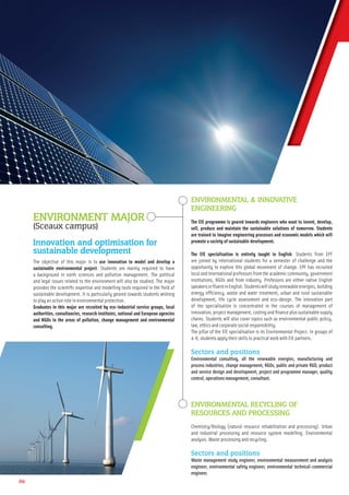 06
ENVIRONMENT MAJOR
(Sceaux campus)
Innovation and optimisation for
sustainable development
The objective of this major is to use innovation to model and develop a
sustainable environmental project. Students are mainly required to have
a background in earth sciences and pollution management. The political
and legal issues related to the environment will also be studied. The major
provides the scientiﬁc expertise and modelling tools required in the ﬁeld of
sustainable development. It is particularly geared towards students wishing
to play an active role in environmental protection.
Graduates in this major are recruited by eco-industrial service groups, local
authorities, consultancies, research institutes, national and European agencies
and NGOs in the areas of pollution, change management and environmental
consulting.
ENVIRONMENTAL & INNOVATIVE
ENGINEERING
The EIE programme is geared towards engineers who want to invent, develop,
sell, produce and maintain the sustainable solutions of tomorrow. Students
are trained to imagine engineering processes and economic models which will
promote a society of sustainable development.
The EIE specialisation is entirely taught in English. Students from EPF
are joined by international students for a semester of challenge and the
opportunity to explore this global movement of change. EPF has recruited
local and international professors from the academic community, government
institutions, NGOs and from industry. Professors are either native English
speakersorﬂuentinEnglish.Studentswillstudyrenewableenergies,building
energy efﬁciency, waste and water treatment, urban and rural sustainable
development, life cycle assessment and eco-design. The innovation part
of the specialisation is concentrated in the courses of management of
innovation, project management, costing and ﬁnance plus sustainable supply
chains. Students will also cover topics such as environmental public policy,
law, ethics and corporate social responsibility.
The pillar of the EIE specialisation is its Environmental Project. In groups of
4-6, students apply their skills to practical work with EIE partners.
Sectors and positions
Environmental consulting, all the renewable energies, manufacturing and
process industries, change management, NGOs, public and private R&D, product
and service design and development, project and programme manager, quality
control, operations management, consultant.
ENVIRONMENTAL RECYCLING OF
RESOURCES AND PROCESSING
Chemistry/Biology (natural resource rehabilitation and processing). Urban
and industrial processing and resource system modelling. Environmental
analysis. Waste processing and recycling.
Sectors and positions
Waste management study engineer, environmental measurement and analysis
engineer, environmental safety engineer, environmental technical-commercial
engineer.
 