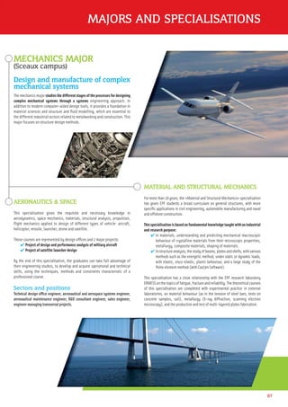 MAJORS AND SPECIALISATIONS
07
MECHANICS MAJOR
(Sceaux campus)
Design and manufacture of complex
mechanical systems
The mechanics major studies the different stages of the processes for designing
complex mechanical systems through a systems engineering approach. In
addition to modern computer-aided design tools, it provides a foundation in
material sciences and structure and ﬂuid modelling, which are essential to
the different industrial sectors related to metalworking and construction. This
major focuses on structure design methods.
MATERIAL AND STRUCTURAL MECHANICS
For more than 20 years, the «Material and Structural Mechanics» specialisation
has given EPF students a broad curriculum on general structures, with more
speciﬁc applications in civil engineering, automobile manufacturing and naval
and offshore construction.
Thisspecialisationisbasedonfundamentalknowledgetaughtwithanindustrial
and research purpose:
✔ In materials, understanding and predicting mechanical macroscopic
behaviour of crystalline materials from their microscopic properties,
metallurgy, composite materials, shaping of materials.
✔ Instructureanalysis,thestudyofbeams,platesandshells,withvarious
methods such as the energetic method, under static or dynamic loads,
with elastic, visco-elastic, plastic behaviour, and a large study of the
ﬁnite element method (with Cast3m Software).
This specialisation has a close relationship with the EPF research laboratory
ERMESSonthetopicsoffatigue,fractureandreliability.Thetheoreticalcourses
of this specialisation are completed with experimental practice in external
laboratories, on material behaviour (as in the tension of steel bars, tests on
concrete samples, soil), metallurgy (X-ray diffraction, scanning electron
microscopy), and the production and test of multi-layered plates fabrication.
AERONAUTICS & SPACE
This specialisation gives the requisite and necessary knowledge in
aerodynamics, space mechanics, materials, structural analysis, propulsion,
ﬂight mechanics applied to design of different types of vehicle: aircraft,
helicopter, missile, launcher, drone and satellite.
These courses are represented by design ofﬁces and 2 major projects:
✔ Project of design and performance analysis of military aircraft
✔ Project of satellite launcher design
By the end of this specialisation, the graduates can take full advantage of
their engineering studies, to develop and acquire operational and technical
skills, using the techniques, methods and constraints characteristic of a
professional course.
Sectors and positions
Technical design ofﬁce engineer, aeronautical and aerospace systems engineer,
aeronautical maintenance engineer, R&D consultant engineer, sales engineer,
engineer managing transversal projects.
 