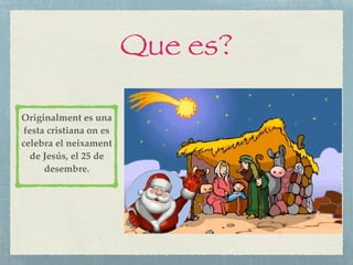 Que es?
Originalment es una
festa cristiana on es
celebra el neixament
de Jesús, el 25 de
desembre.
 